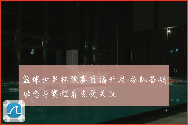 篮球世界杯预赛直播开启 各队备战动态与赛程看点受关注