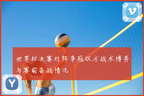 世界杯决赛对阵争冠双方战术博弈与赛前备战情况