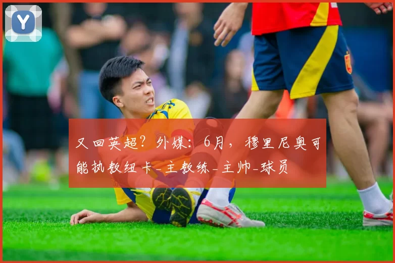 又回英超？外媒：6月，穆里尼奥可能执教纽卡_主教练_主帅_球员