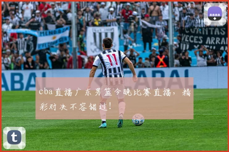 cba直播广东男篮今晚比赛直播，精彩对决不容错过！