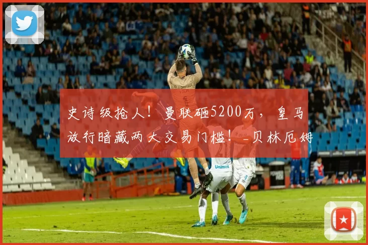 史诗级抢人！曼联砸5200万，皇马放行暗藏两大交易门槛！_贝林厄姆_中场_报价
